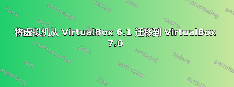 将虚拟机从 VirtualBox 6.1 迁移到 VirtualBox 7.0