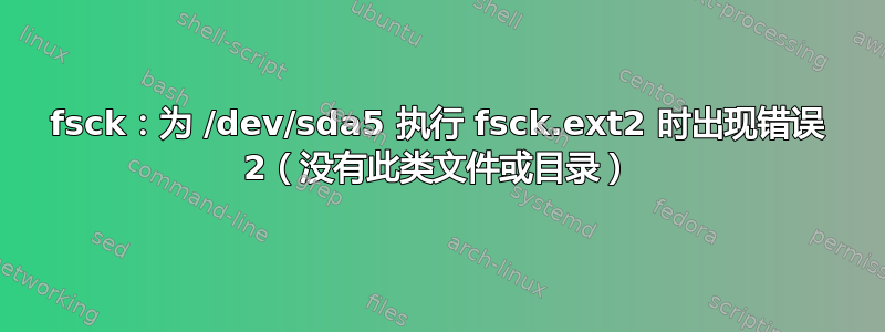 fsck：为 /dev/sda5 执行 fsck.ext2 时出现错误 2（没有此类文件或目录）