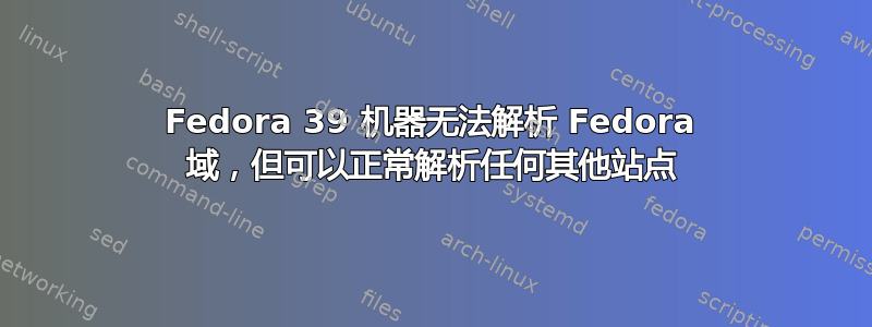 Fedora 39 机器无法解析 Fedora 域，但可以正常解析任何其他站点