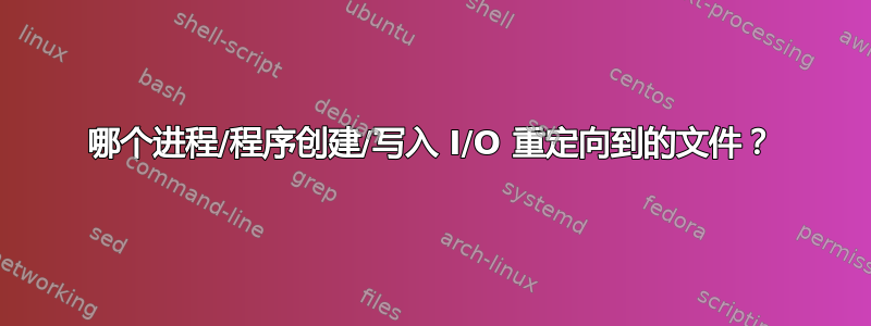 哪个进程/程序创建/写入 I/O 重定向到的文件？