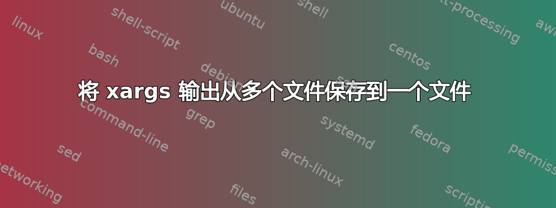 将 xargs 输出从多个文件保存到一个文件