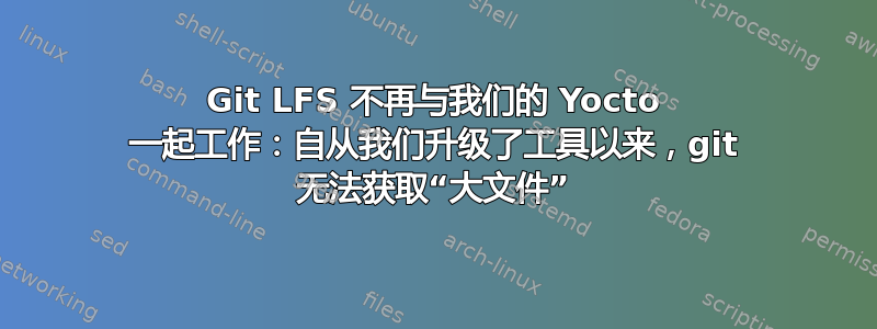 Git LFS 不再与我们的 Yocto 一起工作：自从我们升级了工具以来，git 无法获取“大文件”