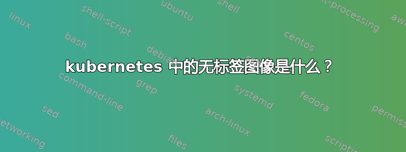 kubernetes 中的无标签图像是什么？