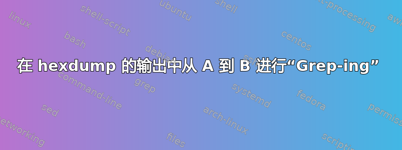 在 hexdump 的输出中从 A 到 B 进行“Grep-ing”