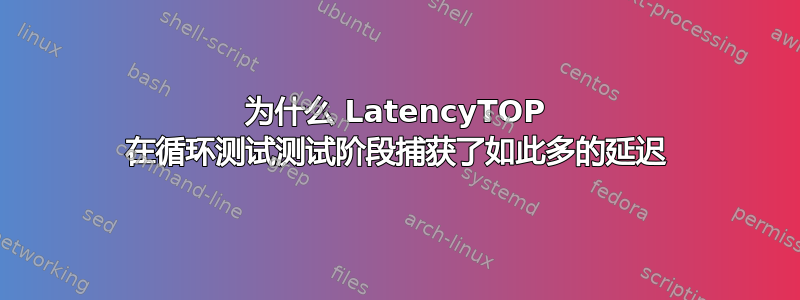 为什么 LatencyTOP 在循环测试测试阶段捕获了如此多的延迟