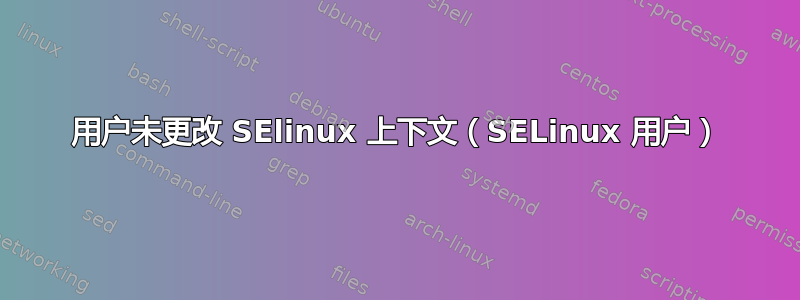 用户未更改 SElinux 上下文（SELinux 用户）