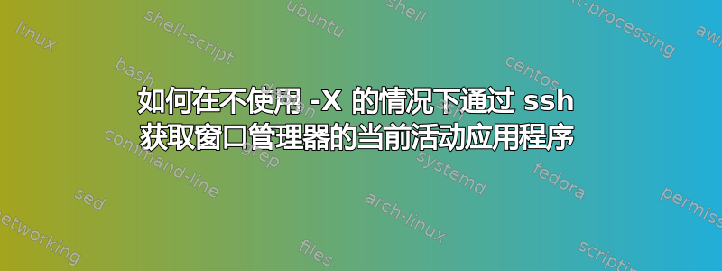 如何在不使用 -X 的情况下通过 ssh 获取窗口管理器的当前活动应用程序