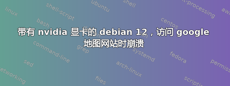 带有 nvidia 显卡的 debian 12，访问 google 地图网站时崩溃