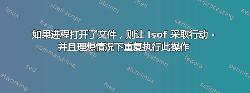 如果进程打开了文件，则让 lsof 采取行动 - 并且理想情况下重复执行此操作