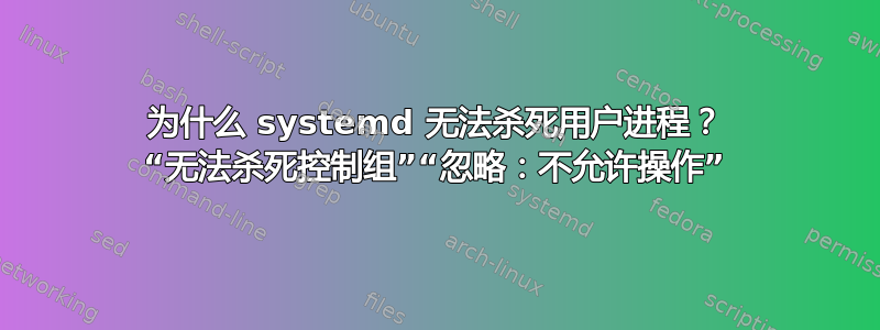 为什么 systemd 无法杀死用户进程？ “无法杀死控制组”“忽略：不允许操作”