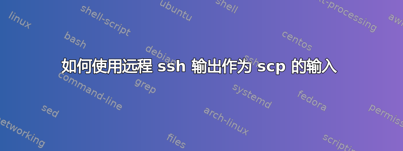 如何使用远程 ssh 输出作为 scp 的输入