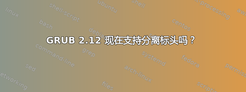 GRUB 2.12 现在支持分离标头吗？