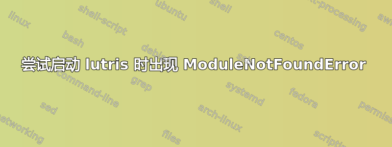 尝试启动 lutris 时出现 ModuleNotFoundError