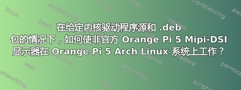 在给定内核驱动程序源和 .deb 包的情况下，如何使非官方 Orange Pi 5 Mipi-DSI 显示器在 Orange Pi 5 Arch Linux 系统上工作？