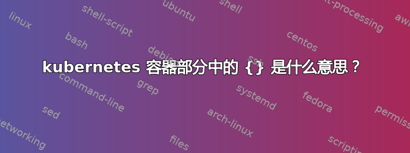 kubernetes 容器部分中的 {} 是什么意思？