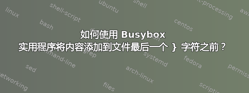 如何使用 Busybox 实用程序将内容添加到文件最后一个 } 字符之前？