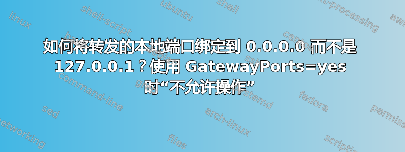 如何将转发的本地端口绑定到 0.0.0.0 而不是 127.0.0.1？使用 GatewayPorts=yes 时“不允许操作”