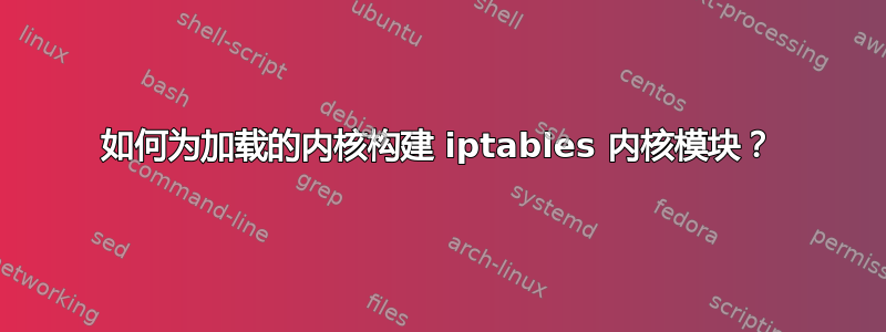 如何为加载的内核构建 iptables 内核模块？