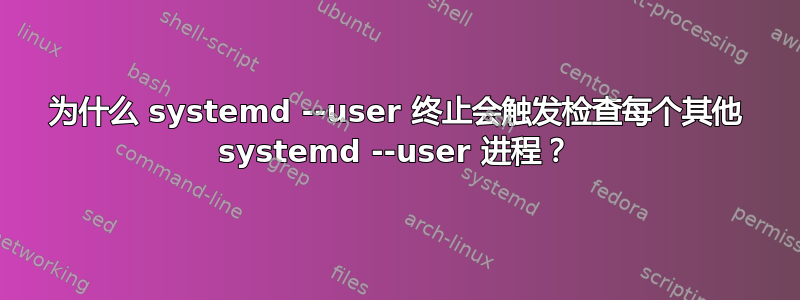 为什么 systemd --user 终止会触发检查每个其他 systemd --user 进程？