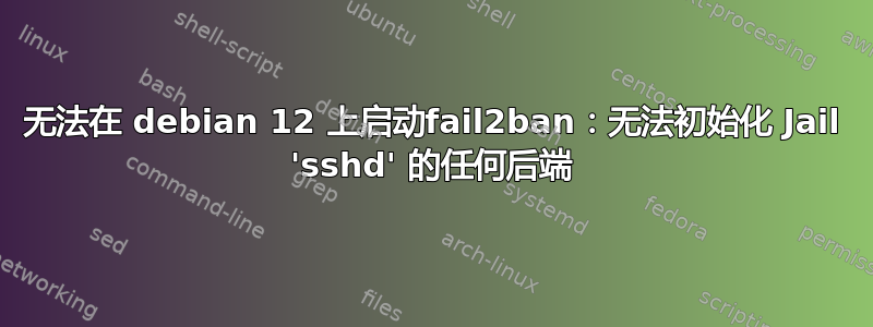 无法在 debian 12 上启动fail2ban：无法初始化 Jail 'sshd' 的任何后端