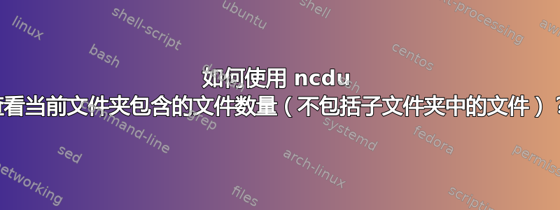 如何使用 ncdu 查看当前文件夹包含的文件数量（不包括子文件夹中的文件）？