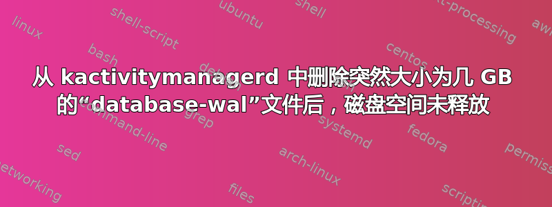 从 kactivitymanagerd 中删除突然大小为几 GB 的“database-wal”文件后，磁盘空间未释放