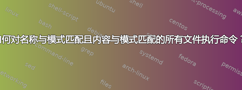 如何对名称与模式匹配且内容与模式匹配的所有文件执行命令？