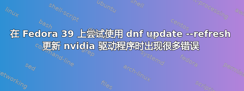 在 Fedora 39 上尝试使用 dnf update --refresh 更新 nvidia 驱动程序时出现很多错误