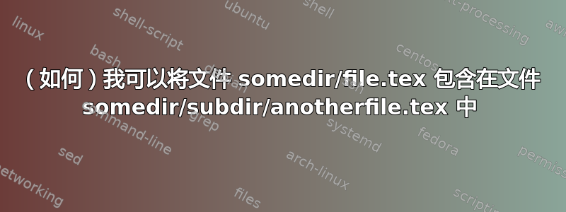 （如何）我可以将文件 somedir/file.tex 包含在文件 somedir/subdir/anotherfile.tex 中