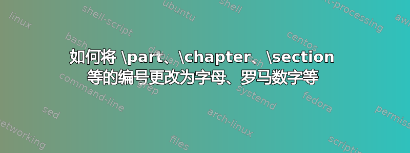 如何将 \part、\chapter、\section 等的编号更改为字母、罗马数字等