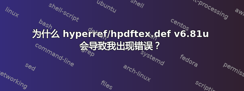 为什么 hyperref/hpdftex.def v6.81u 会导致我出现错误？