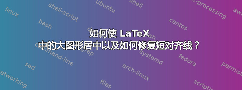 如何使 LaTeX 中的大图形居中以及如何修复短对齐线？