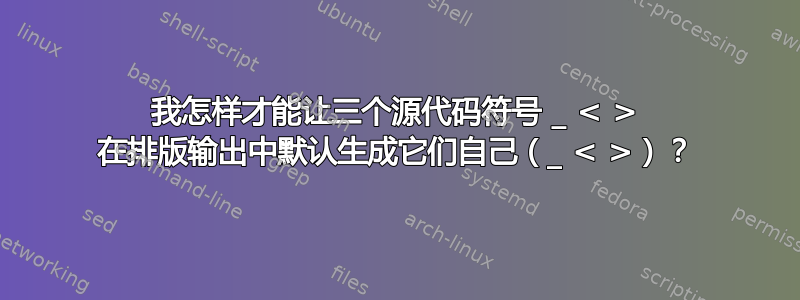 我怎样才能让三个源代码符号 _ < > 在排版输出中默认生成它们自己（_ < >）？