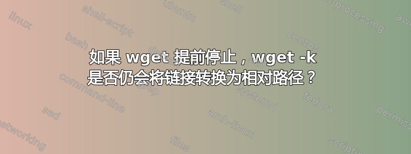 如果 wget 提前停止，wget -k 是否仍会将链接转换为相对路径？