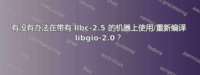 有没有办法在带有 libc-2.5 的机器上使用/重新编译 libgio-2.0？