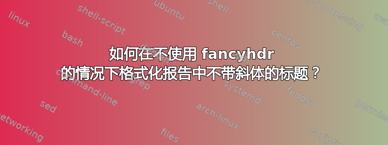 如何在不使用 fancyhdr 的情况下格式化报告中不带斜体的标题？