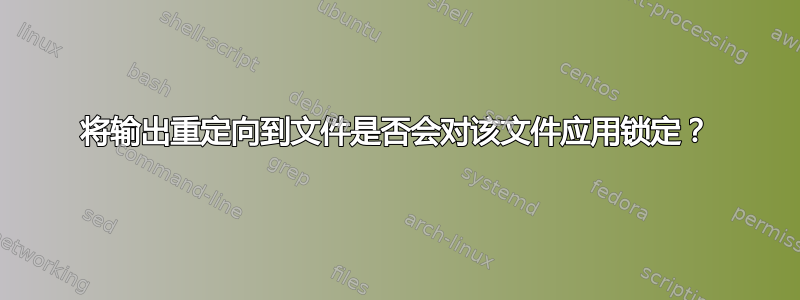 将输出重定向到文件是否会对该文件应用锁定？