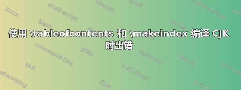 使用 \tableofcontents 和 \makeindex 编译 CJK 时出错