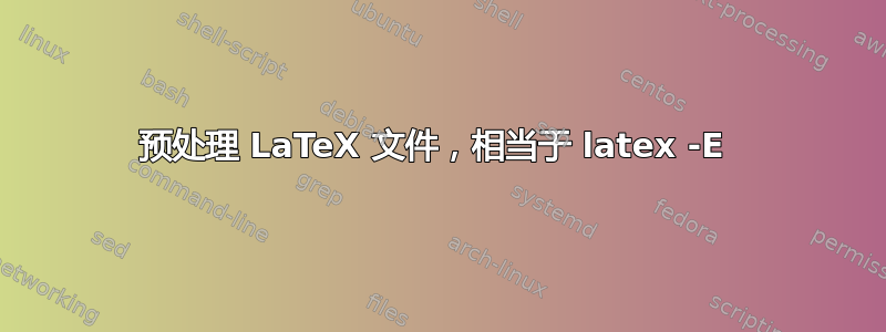 预处理 LaTeX 文件，相当于 latex -E 