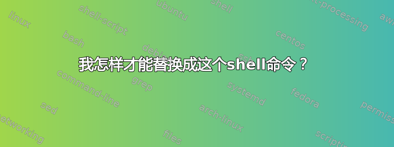 我怎样才能替换成这个shell命令？