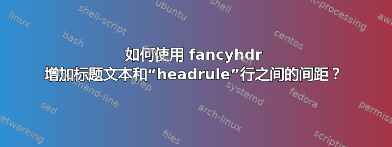 如何使用 fancyhdr 增加标题文本和“headrule”行之间的间距？