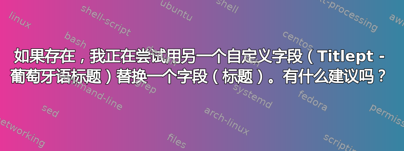 如果存在，我正在尝试用另一个自定义字段（Titlept - 葡萄牙语标题）替换一个字段（标题）。有什么建议吗？