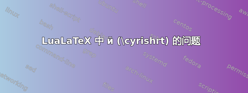 LuaLaTeX 中 й (\cyrishrt) 的问题 