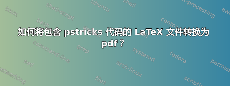 如何将包含 pstricks 代码的 LaTeX 文件转换为 pdf？