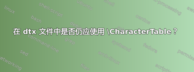 在 dtx 文件中是否仍应使用 \CharacterTable？