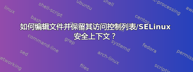 如何编辑文件并保留其访问控制列表/SELinux 安全上下文？