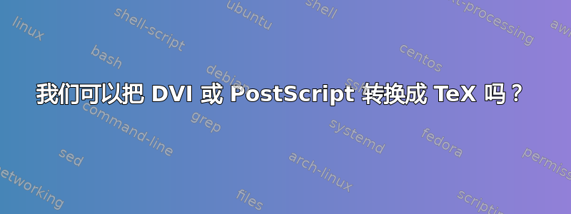 我们可以把 DVI 或 PostScript 转换成 TeX 吗？