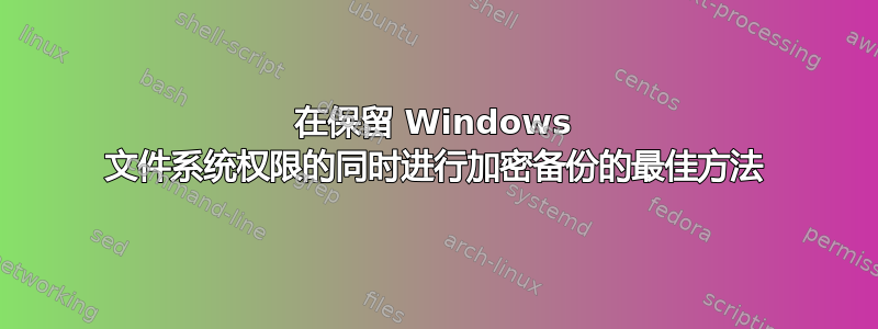 在保留 Windows 文件系统权限的同时进行加密备份的最佳方法