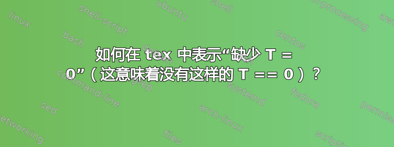 如何在 tex 中表示“缺少 T = 0”（这意味着没有这样的 T == 0）？