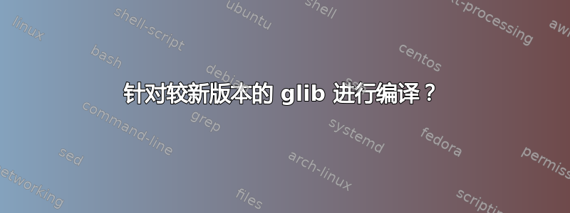 针对较新版本的 glib 进行编译？